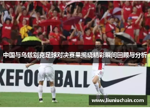 中国与乌兹别克足球对决赛果揭晓精彩瞬间回顾与分析